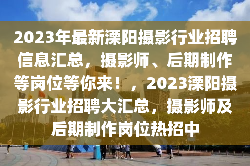 2023年最新溧陽攝影行業(yè)招聘信息匯總，攝影師、后期制作等崗位等你來！，2023溧陽攝影行業(yè)招聘大匯總，攝影師及后期制作崗位熱招中