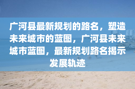 廣河縣最新規(guī)劃的路名，塑造未來(lái)城市的藍(lán)圖，廣河縣未來(lái)城市藍(lán)圖，最新規(guī)劃路名揭示發(fā)展軌跡