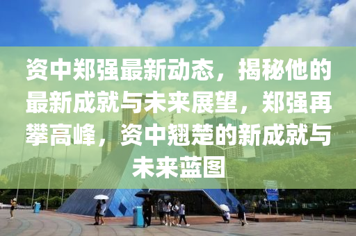 資中鄭強(qiáng)最新動態(tài)，揭秘他的最新成就與未來展望，鄭強(qiáng)再攀高峰，資中翹楚的新成就與未來藍(lán)圖