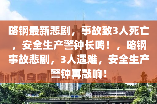 略鋼最新悲劇，事故致3人死亡，安全生產(chǎn)警鐘長鳴！，略鋼事故悲劇，3人遇難，安全生產(chǎn)警鐘再敲響！