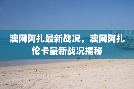 澳網(wǎng)阿扎最新戰(zhàn)況，澳網(wǎng)阿扎倫卡最新戰(zhàn)況揭秘