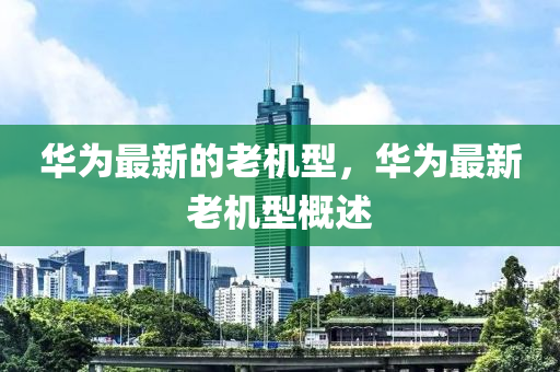 華為最新的老機(jī)型，華為最新老機(jī)型概述