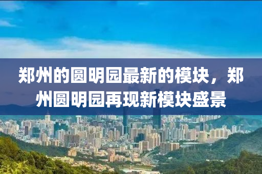 鄭州的圓明園最新的模塊，鄭州圓明園再現(xiàn)新模塊盛景