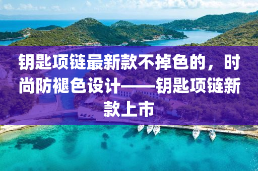 鑰匙項(xiàng)鏈最新款不掉色的，時(shí)尚防褪色設(shè)計(jì)——鑰匙項(xiàng)鏈新款上市