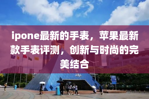 ipone最新的手表，蘋果最新款手表評(píng)測(cè)，創(chuàng)新與時(shí)尚的完美結(jié)合