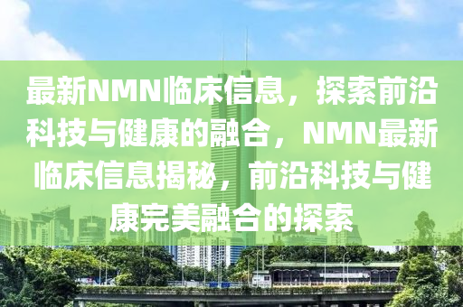 最新NMN臨床信息，探索前沿科技與健康的融合，NMN最新臨床信息揭秘，前沿科技與健康完美融合的探索
