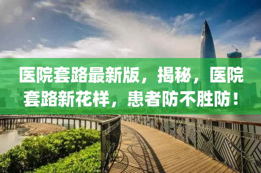 醫(yī)院套路最新版，揭秘，醫(yī)院套路新花樣，患者防不勝防！
