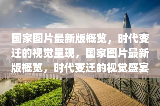 國(guó)家圖片最新版概覽，時(shí)代變遷的視覺(jué)呈現(xiàn)，國(guó)家圖片最新版概覽，時(shí)代變遷的視覺(jué)盛宴