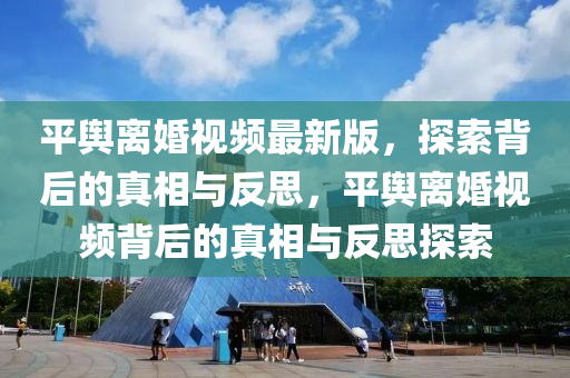 平輿離婚視頻最新版，探索背后的真相與反思，平輿離婚視頻背后的真相與反思探索