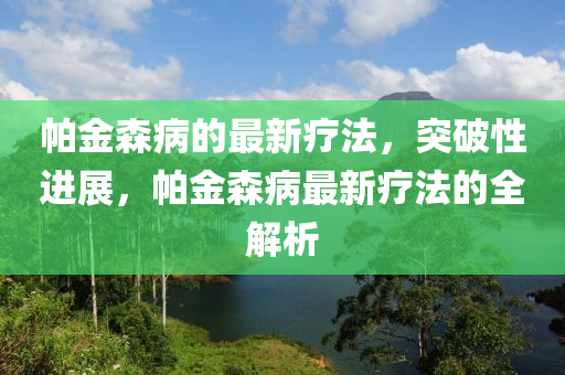 帕金森病的最新療法，突破性進展，帕金森病最新療法的全解析