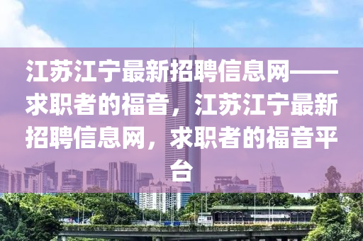 江蘇江寧最新招聘信息網(wǎng)——求職者的福音，江蘇江寧最新招聘信息網(wǎng)，求職者的福音平臺