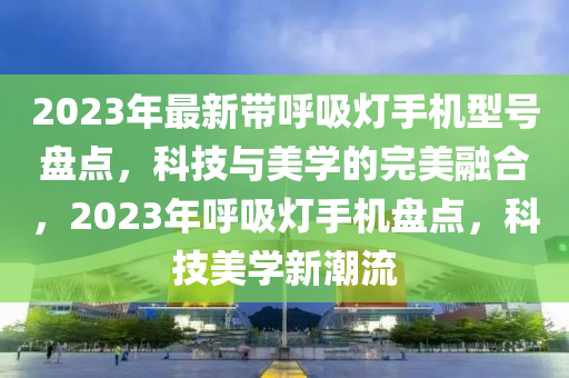 2023年最新帶呼吸燈手機(jī)型號(hào)盤點(diǎn)，科技與美學(xué)的完美融合，2023年呼吸燈手機(jī)盤點(diǎn)，科技美學(xué)新潮流
