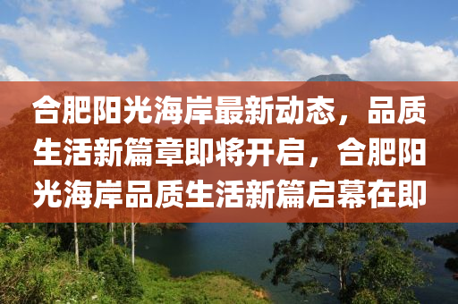 合肥陽光海岸最新動態(tài)，品質(zhì)生活新篇章即將開啟，合肥陽光海岸品質(zhì)生活新篇啟幕在即