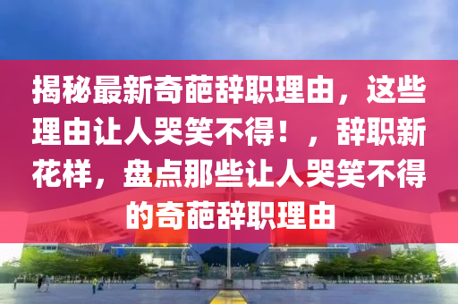 揭秘最新奇葩辭職理由，這些理由讓人哭笑不得！，辭職新花樣，盤點那些讓人哭笑不得的奇葩辭職理由