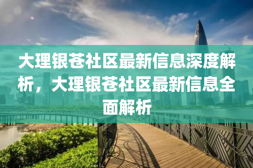大理銀蒼社區(qū)最新信息深度解析，大理銀蒼社區(qū)最新信息全面解析