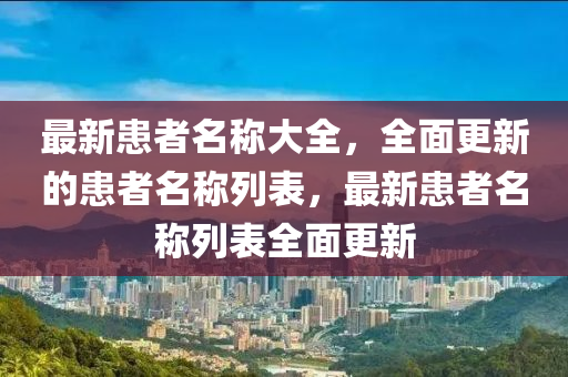 最新患者名稱大全，全面更新的患者名稱列表，最新患者名稱列表全面更新