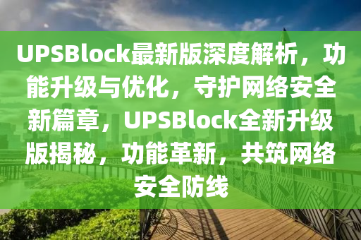 UPSBlock最新版深度解析，功能升級(jí)與優(yōu)化，守護(hù)網(wǎng)絡(luò)安全新篇章，UPSBlock全新升級(jí)版揭秘，功能革新，共筑網(wǎng)絡(luò)安全防線