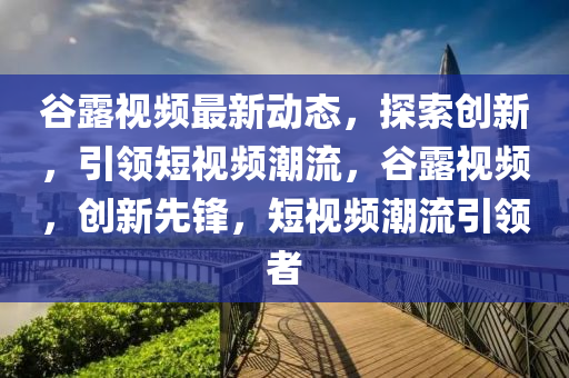谷露視頻最新動(dòng)態(tài)，探索創(chuàng)新，引領(lǐng)短視頻潮流，谷露視頻，創(chuàng)新先鋒，短視頻潮流引領(lǐng)者