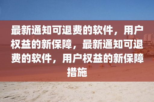 最新通知可退費(fèi)的軟件，用戶權(quán)益的新保障，最新通知可退費(fèi)的軟件，用戶權(quán)益的新保障措施