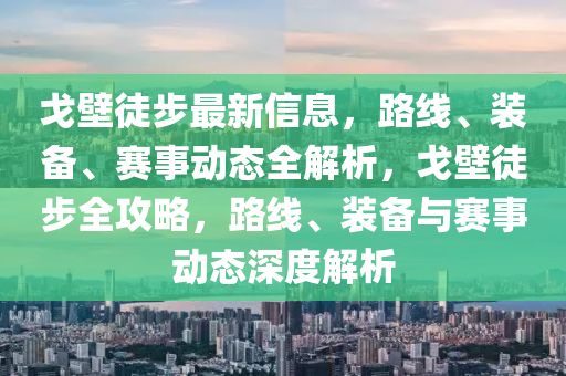 戈壁徒步最新信息，路線、裝備、賽事動態(tài)全解析，戈壁徒步全攻略，路線、裝備與賽事動態(tài)深度解析