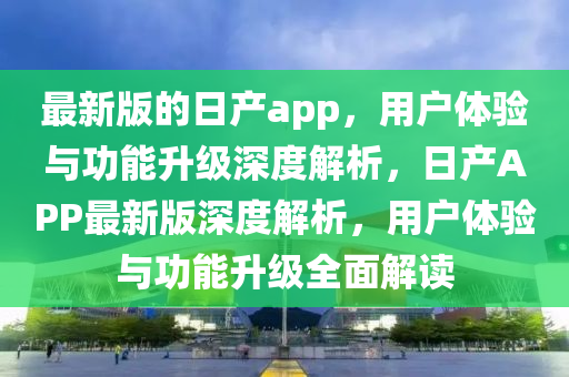 最新版的日產(chǎn)app，用戶體驗與功能升級深度解析，日產(chǎn)APP最新版深度解析，用戶體驗與功能升級全面解讀