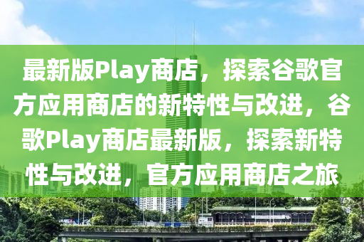 最新版Play商店，探索谷歌官方應(yīng)用商店的新特性與改進(jìn)，谷歌Play商店最新版，探索新特性與改進(jìn)，官方應(yīng)用商店之旅