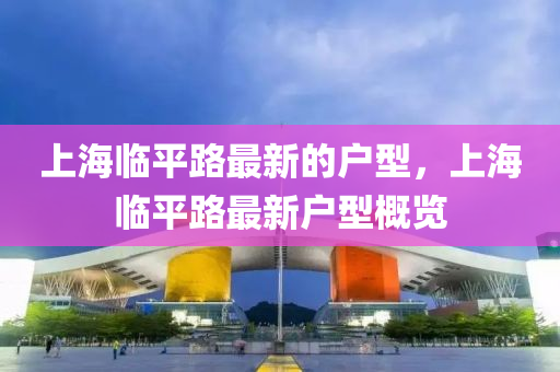 上海臨平路最新的戶型，上海臨平路最新戶型概覽