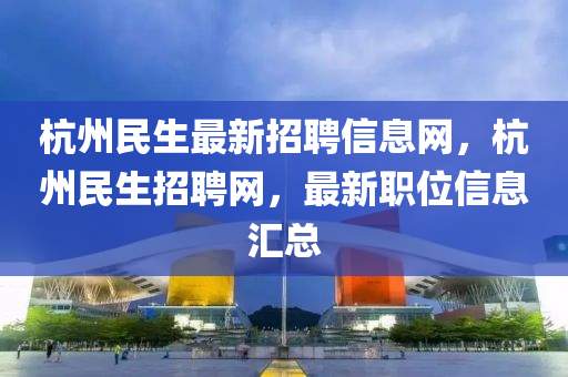 杭州民生最新招聘信息網(wǎng)，杭州民生招聘網(wǎng)，最新職位信息匯總
