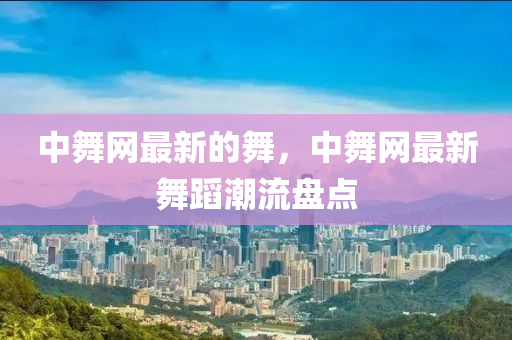 中舞網(wǎng)最新的舞，中舞網(wǎng)最新舞蹈潮流盤點