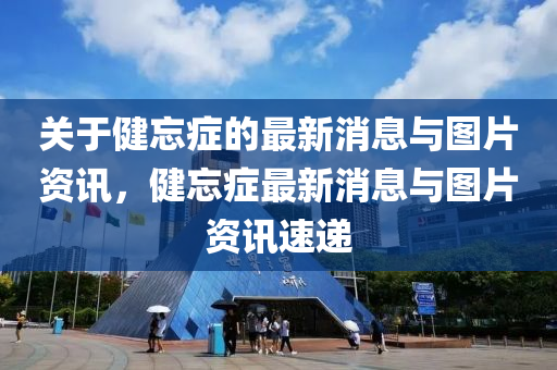關(guān)于健忘癥的最新消息與圖片資訊，健忘癥最新消息與圖片資訊速遞