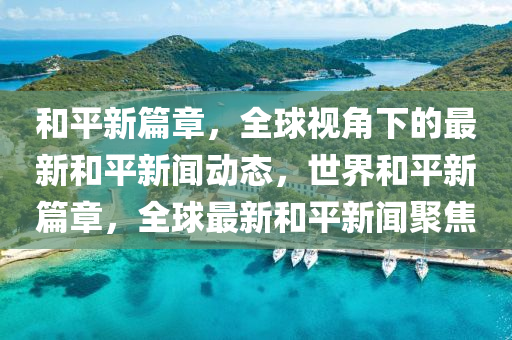 和平新篇章，全球視角下的最新和平新聞動(dòng)態(tài)，世界和平新篇章，全球最新和平新聞聚焦