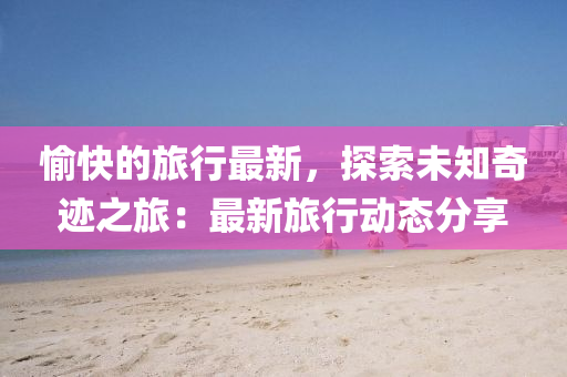 愉快的旅行最新，探索未知奇跡之旅：最新旅行動(dòng)態(tài)分享