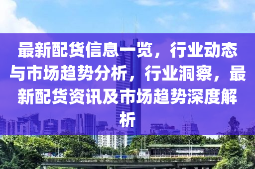 最新配貨信息一覽，行業(yè)動(dòng)態(tài)與市場(chǎng)趨勢(shì)分析，行業(yè)洞察，最新配貨資訊及市場(chǎng)趨勢(shì)深度解析