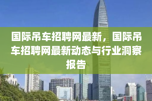 國際吊車招聘網(wǎng)最新，國際吊車招聘網(wǎng)最新動態(tài)與行業(yè)洞察報(bào)告