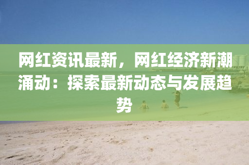 網(wǎng)紅資訊最新，網(wǎng)紅經(jīng)濟新潮涌動：探索最新動態(tài)與發(fā)展趨勢