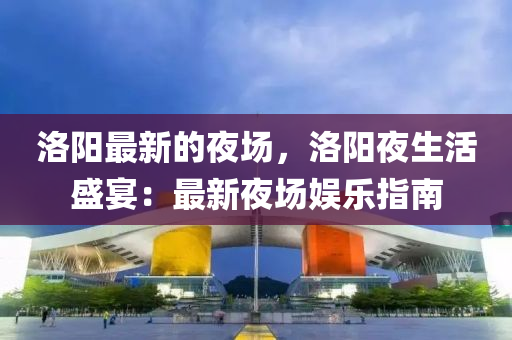 洛陽(yáng)最新的夜場(chǎng)，洛陽(yáng)夜生活盛宴：最新夜場(chǎng)娛樂(lè)指南