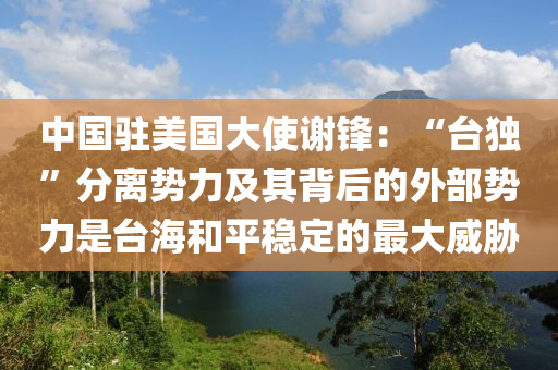 中國駐美國大使謝鋒：“臺獨”分離勢力及其背后的外部勢力是臺海和平穩(wěn)定的最大威脅