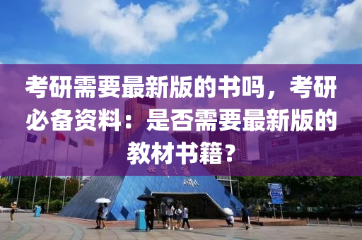 考研需要最新版的書嗎，考研必備資料：是否需要最新版的教材書籍？