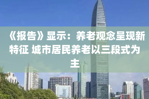 《報(bào)告》顯示：養(yǎng)老觀念呈現(xiàn)新特征 城市居民養(yǎng)老以三段式為主