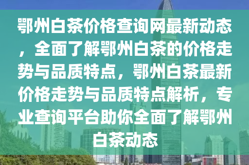 鄂州白茶價格查詢網(wǎng)最新動態(tài)，全面了解鄂州白茶的價格走勢與品質(zhì)特點，鄂州白茶最新價格走勢與品質(zhì)特點解析，專業(yè)查詢平臺助你全面了解鄂州白茶動態(tài)