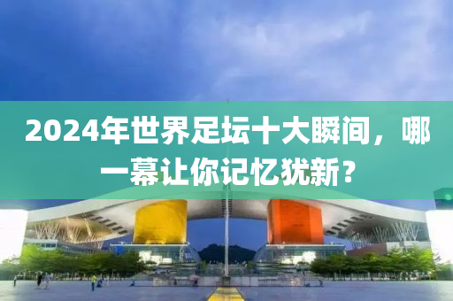 2024年世界足壇十大瞬間，哪一幕讓你記憶猶新？