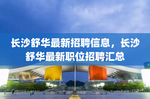 長沙舒華最新招聘信息，長沙舒華最新職位招聘匯總