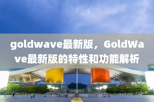 goldwave最新版，GoldWave最新版的特性和功能解析