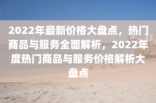 2022年最新價(jià)格大盤點(diǎn)，熱門商品與服務(wù)全面解析，2022年度熱門商品與服務(wù)價(jià)格解析大盤點(diǎn)