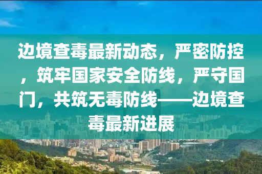邊境查毒最新動態(tài)，嚴(yán)密防控，筑牢國家安全防線，嚴(yán)守國門，共筑無毒防線——邊境查毒最新進展
