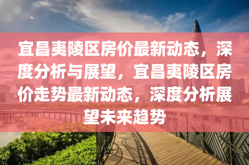 宜昌夷陵區(qū)房?jī)r(jià)最新動(dòng)態(tài)，深度分析與展望，宜昌夷陵區(qū)房?jī)r(jià)走勢(shì)最新動(dòng)態(tài)，深度分析展望未來(lái)趨勢(shì)