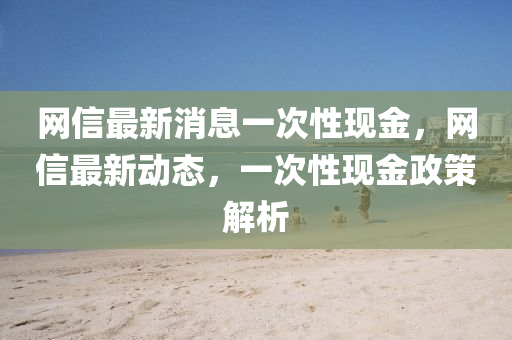 網(wǎng)信最新消息一次性現(xiàn)金，網(wǎng)信最新動(dòng)態(tài)，一次性現(xiàn)金政策解析