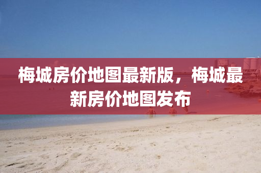 梅城房?jī)r(jià)地圖最新版，梅城最新房?jī)r(jià)地圖發(fā)布