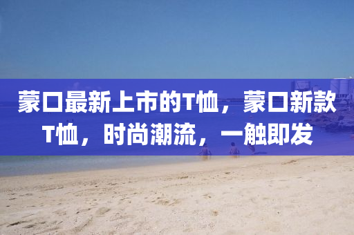 蒙口最新上市的T恤，蒙口新款T恤，時(shí)尚潮流，一觸即發(fā)