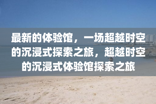 最新的體驗館，一場超越時空的沉浸式探索之旅，超越時空的沉浸式體驗館探索之旅